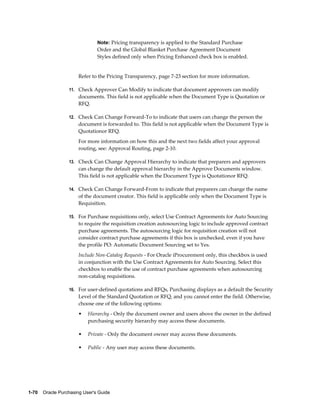 Note: Pricing transparency is applied to the Standard Purchase
                                Order and the Global Blanket Purchase Agreement Document
                                Styles defined only when Pricing Enhanced check box is enabled.


                       Refer to the Pricing Transparency, page 7-23 section for more information.

                  11. Check Approver Can Modify to indicate that document approvers can modify
                       documents. This field is not applicable when the Document Type is Quotation or
                       RFQ.

                  12. Check Can Change Forward-To to indicate that users can change the person the
                       document is forwarded to. This field is not applicable when the Document Type is
                       Quotationor RFQ.
                       For more information on how this and the next two fields affect your approval
                       routing, see: Approval Routing, page 2-10.

                  13. Check Can Change Approval Hierarchy to indicate that preparers and approvers
                       can change the default approval hierarchy in the Approve Documents window.
                       This field is not applicable when the Document Type is Quotationor RFQ.

                  14. Check Can Change Forward-From to indicate that preparers can change the name
                       of the document creator. This field is applicable only when the Document Type is
                       Requisition.

                  15. For Purchase requisitions only, select Use Contract Agreements for Auto Sourcing
                       to require the requisition creation autosourcing logic to include approved contract
                       purchase agreements. The autosourcing logic for requisition creation will not
                       consider contract purchase agreements if this box is unchecked, even if you have
                       the profile PO: Automatic Document Sourcing set to Yes.
                       Include Non-Catalog Requests - For Oracle iProcurement only, this checkbox is used
                       in conjunction with the Use Contract Agreements for Auto Sourcing. Select this
                       checkbox to enable the use of contract purchase agreements when autosourcing
                       non-catalog requisitions.

                  16. For user-defined quotations and RFQs, Purchasing displays as a default the Security
                       Level of the Standard Quotation or RFQ, and you cannot enter the field. Otherwise,
                       choose one of the following options:
                       •   Hierarchy - Only the document owner and users above the owner in the defined
                           purchasing security hierarchy may access these documents.

                       •   Private - Only the document owner may access these documents.

                       •   Public - Any user may access these documents.




1-70    Oracle Purchasing User's Guide
 