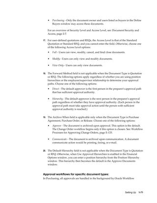 •   Purchasing - Only the document owner and users listed as buyers in the Define
        Buyers window may access these documents.

    For an overview of Security Level and Access Level, see: Document Security and
    Access, page 2-7.

17. For user-defined quotations and RFQs, the Access Level is that of the Standard
    Quotation or Standard RFQ, and you cannot enter the field. Otherwise, choose one
    of the following Access Level options:
    •   Full - Users can view, modify, cancel, and final close documents.

    •   Modify - Users can only view and modify documents.

    •   View Only - Users can only view documents.


18. The Forward Method field is not applicable when the Document Type is Quotation
    or RFQ. The following options apply regardless of whether you are using position
    hierarchies or the employee/supervisor relationship to determine your approval
    paths. Choose one of the following options:
    •   Direct - The default approver is the first person in the preparer's approval path
        that has sufficient approval authority.

    •   Hierarchy - The default approver is the next person in the preparer's approval
        path regardless of whether they have approval authority. (Each person in the
        approval path must take approval action until the person with sufficient
        approval authority is reached.)


19. The Archive When field is applicable only when the Document Type is Purchase
    Agreement, Purchase Order, or Release. Choose one of the following options:
    •   Approve - The document is archived upon approval. This option is the default.
        The Change Order workflow begins only if this option is chosen. See: Workflow
        Processes for Approving Change Orders, page E-133.

    •   Communicate - The document is archived upon communication. A document
        communicate action would be printing, faxing, or e-mail.


20. The Default Hierarchy field is not applicable when the Document Type is Quotation
    or RFQ. Otherwise, when Use Approval Hierarchies is enabled in the Financial
    Options window, you can enter a position hierarchy from the Position Hierarchy
    window. This hierarchy then becomes the default in the Approve Documents
    window.


Approval workflows for specific document types:
In Purchasing, all approvals are handled in the background by Oracle Workflow




                                                                          Setting Up    1-71
 