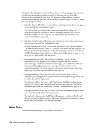 technology. The default approval workflow processes in Purchasing use the approval
                  controls and hierarchies you define according to the setup steps in Setting Up
                  Document Approval and Security, page 2-1. If you created a workflow process of
                  your own and wanted to associate it with a specific document type, you would choose
                  that workflow process here.
                  1.   Select the Approval Workflow you want to use for this particular document type, or
                       use the default that is already provided.
                       The PO Approval workflow is used for approving purchase orders. The PO
                       Requisition Approval workflow is used for approving requisitions. If you've
                       created a workflow of your own, you can select that for this document. See:
                       Approval Workflows, page E-89.

                  2.   Select the Workflow Startup Process you want to use for this particular document
                       type, or use the default that is already provided.
                       Usually the Workflow Startup Process is the highest-level process in a workflow.
                       The default startup process for the PO Approval workflow is the PO Approval Top
                       Process. The default startup process for the PO Requisition Approval workflow is
                       the Main Requisition Approval Process. If you've created a startup process of your
                       own, you can select that for this document.

                  3.   For requisitions only, select the Approval Transaction Type. If you have
                       implemented Oracle Approvals Management, this selection associates the
                       transaction type with the requisition document type. Leave the field blank to use
                       the standard Oracle Purchasing approval logic. See: Oracle iProcurement
                       Implementation Guide and Oracle Approvals Management Implementation Guide. See:
                       Setting Up Document Approval and Security, page 2-1.

                  4.   For requisitions only, select the Autocreate Workflow you want to use for
                       automatically creating purchase orders or releases from approved requisition lines,
                       or use the default that is provided.
                       The default workflow that comes with Purchasing is the PO Create Documents
                       workflow. If you've created a workflow of your own, you can select that for this
                       document. See: Workflow for Creating Purchase Orders or Releases, page E-161.

                  5.   For requisitions only, select the Autocreate Workflow Startup Process you want to
                       use, or use the default that is already provided.
                       The highest-level process for the PO Create Documents workflow is the Overall
                       Document Creation / Launch Approval Process. If you've created a startup process
                       of your own, you can select that for this document.



Related Topics
                  Defining Financials Options, Oracle Payables User's Guide




1-72    Oracle Purchasing User's Guide
 