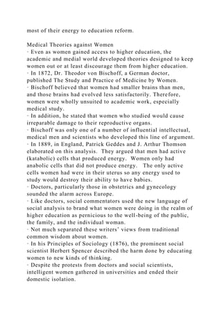 most of their energy to education reform.
Medical Theories against Women
· Even as women gained access to higher education, the
academic and medial world developed theories designed to keep
women out or at least discourage them from higher education.
· In 1872, Dr. Theodor von Bischoff, a German doctor,
published The Study and Practice of Medicine by Women.
· Bischoff believed that women had smaller brains than men,
and those brains had evolved less satisfactorily. Therefore,
women were wholly unsuited to academic work, especially
medical study.
· In addition, he stated that women who studied would cause
irreparable damage to their reproductive organs.
· Bischoff was only one of a number of influential intellectual,
medical men and scientists who developed this line of argument.
· In 1889, in England, Patrick Geddes and J. Arthur Thomson
elaborated on this analysis. They argued that men had active
(katabolic) cells that produced energy. Women only had
anabolic cells that did not produce energy. The only active
cells women had were in their uterus so any energy used to
study would destroy their ability to have babies.
· Doctors, particularly those in obstetrics and gynecology
sounded the alarm across Europe.
· Like doctors, social commentators used the new language of
social analysis to brand what women were doing in the realm of
higher education as pernicious to the well-being of the public,
the family, and the individual woman.
· Not much separated these writers’ views from traditional
common wisdom about women.
· In his Principles of Sociology (1876), the prominent social
scientist Herbert Spencer described the harm done by educating
women to new kinds of thinking.
· Despite the protests from doctors and social scientists,
intelligent women gathered in universities and ended their
domestic isolation.
 