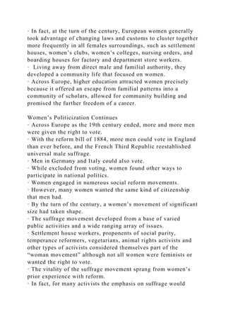 · In fact, at the turn of the century, European women generally
took advantage of changing laws and customs to cluster together
more frequently in all females surroundings, such as settlement
houses, women’s clubs, women’s colleges, nursing orders, and
boarding houses for factory and department store workers.
· Living away from direct male and familial authority, they
developed a community life that focused on women.
· Across Europe, higher education attracted women precisely
because it offered an escape from familial patterns into a
community of scholars, allowed for community building and
promised the further freedom of a career.
Women’s Politicization Continues
· Across Europe as the 19th century ended, more and more men
were given the right to vote.
· With the reform bill of 1884, more men could vote in England
than ever before, and the French Third Republic reestablished
universal male suffrage.
· Men in Germany and Italy could also vote.
· While excluded from voting, women found other ways to
participate in national politics.
· Women engaged in numerous social reform movements.
· However, many women wanted the same kind of citizenship
that men had.
· By the turn of the century, a women’s movement of significant
size had taken shape.
· The suffrage movement developed from a base of varied
public activities and a wide ranging array of issues.
· Settlement house workers, proponents of social purity,
temperance reformers, vegetarians, animal rights activists and
other types of activists considered themselves part of the
“woman movement” although not all women were feminists or
wanted the right to vote.
· The vitality of the suffrage movement sprang from women’s
prior experience with reform.
· In fact, for many activists the emphasis on suffrage would
 