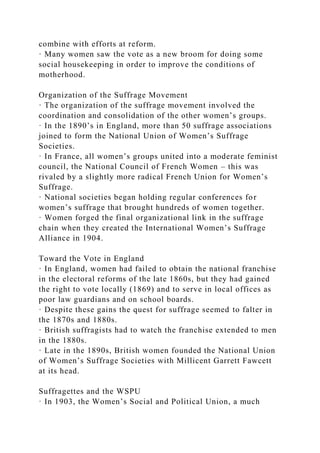 combine with efforts at reform.
· Many women saw the vote as a new broom for doing some
social housekeeping in order to improve the conditions of
motherhood.
Organization of the Suffrage Movement
· The organization of the suffrage movement involved the
coordination and consolidation of the other women’s groups.
· In the 1890’s in England, more than 50 suffrage associations
joined to form the National Union of Women’s Suffrage
Societies.
· In France, all women’s groups united into a moderate feminist
council, the National Council of French Women – this was
rivaled by a slightly more radical French Union for Women’s
Suffrage.
· National societies began holding regular conferences for
women’s suffrage that brought hundreds of women together.
· Women forged the final organizational link in the suffrage
chain when they created the International Women’s Suffrage
Alliance in 1904.
Toward the Vote in England
· In England, women had failed to obtain the national franchise
in the electoral reforms of the late 1860s, but they had gained
the right to vote locally (1869) and to serve in local offices as
poor law guardians and on school boards.
· Despite these gains the quest for suffrage seemed to falter in
the 1870s and 1880s.
· British suffragists had to watch the franchise extended to men
in the 1880s.
· Late in the 1890s, British women founded the National Union
of Women’s Suffrage Societies with Millicent Garrett Fawcett
at its head.
Suffragettes and the WSPU
· In 1903, the Women’s Social and Political Union, a much
 