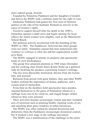 more radical group, formed.
· Founded by Emmeline Pankhurst and her daughters Cristabel
and Sylvia the WSPU took a militant stand for the right to vote.
· Emmeline Pankhurst had gotten her first taste of feminist
politics at the side of her husband, Richard an activist in the
cause of women’s rights.
· Forced to support herself after his death in the 1890’s,
Emmeline opened a small store and began running for local
offices for which women were eligible, such as the Manchester
School Board.
· Her political activity accelerated with the founding of the
WSPU in 1903. The Pankhursts’ believed that other groups
were too timid. Emmeline argued that men understood only
violence so violence is what she and her organization would
give them.
· The WSPU engaged in attacks on property and spectacular
kinds of civil disobedience.
· The group first attracted attention in 1905 when Christabel
and her working class friend Annie Kenny broke up a political
rally by heckling the speakers concerning women’s suffrage.
· The two were physically mistreated, thrown from the lecture
hall, and arrested.
· Released from prison with great fanfare, they and other WSPU
leaders realized the importance of drama, publicity, and a
certain kind of martyrdom.
· From then on the members held spectacular mass parades,
chained themselves to the gates of Parliament whenever a
suffrage issue was to be voted on, and staged hunger strikes
whenever they were arrested.
· Their activities became increasingly violent and later included
acts of terrorism such as planting bombs, slashing works of art,
and smashing plate glass windows in urban businesses.
· The WSPU was often racked by internal dissension and
defections from the Pankhursts increasingly dictatorial control,
but it marked a new stage in the suffrage movement.
· The WSPU was a manifestation of the challenge to the entire
 