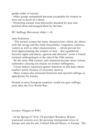 gender order of society.
· Other groups maintained decorum acceptable for women so
were not as much of a threat.
· Protesting women were physically attacked by men who
punched them and dragged them by the hair.
PP: Suffrage Movement slides 1-16
Anti-Feminism
· “The normal woman has many characteristics which she shares
with the savage and the child (irascibility, vengeance, jealousy,
vanity) as well as other characteristics … which prevent her
from approximating the conduct of men – that equilibrium
between rights and duties, egotism and altruism” wrote a French
criminal anthropologist at the end of the 19th century.
· By the early 20th century, anti-feminism became more violent,
sometimes carrying out attacks on women suffragettes.
· Corset makers organized against feminism as did male school
teachers partly because of economic motives.
· Many women also protested feminism and rejected suffrage as
appropriate for women.
Women in most European countries would not gain suffrage
until after the First World War.
Lecture: Origins of WWI
· In the Spring of 1914, US president Woodrow Wilson
expressed concern over the growing international crisis in
Europe and sent his aid, Colonel Edward House, to Europe. The
 