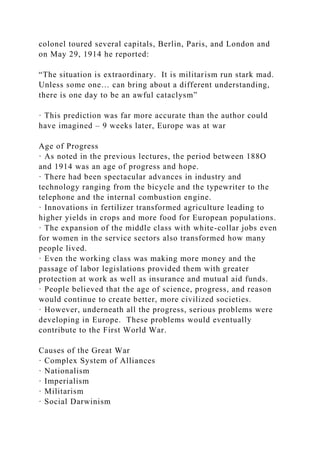 colonel toured several capitals, Berlin, Paris, and London and
on May 29, 1914 he reported:
“The situation is extraordinary. It is militarism run stark mad.
Unless some one… can bring about a different understanding,
there is one day to be an awful cataclysm”
· This prediction was far more accurate than the author could
have imagined – 9 weeks later, Europe was at war
Age of Progress
· As noted in the previous lectures, the period between 188O
and 1914 was an age of progress and hope.
· There had been spectacular advances in industry and
technology ranging from the bicycle and the typewriter to the
telephone and the internal combustion engine.
· Innovations in fertilizer transformed agriculture leading to
higher yields in crops and more food for European populations.
· The expansion of the middle class with white-collar jobs even
for women in the service sectors also transformed how many
people lived.
· Even the working class was making more money and the
passage of labor legislations provided them with greater
protection at work as well as insurance and mutual aid funds.
· People believed that the age of science, progress, and reason
would continue to create better, more civilized societies.
· However, underneath all the progress, serious problems were
developing in Europe. These problems would eventually
contribute to the First World War.
Causes of the Great War
· Complex System of Alliances
· Nationalism
· Imperialism
· Militarism
· Social Darwinism
 