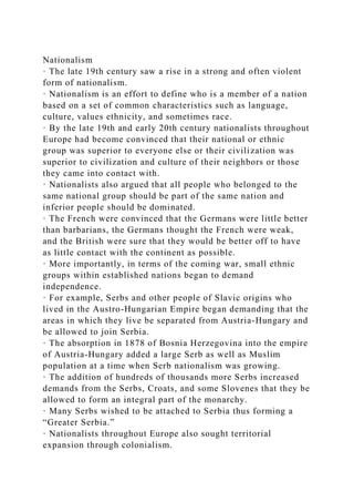 Nationalism
· The late 19th century saw a rise in a strong and often violent
form of nationalism.
· Nationalism is an effort to define who is a member of a nation
based on a set of common characteristics such as language,
culture, values ethnicity, and sometimes race.
· By the late 19th and early 20th century nationalists throughout
Europe had become convinced that their national or ethnic
group was superior to everyone else or their civilization was
superior to civilization and culture of their neighbors or those
they came into contact with.
· Nationalists also argued that all people who belonged to the
same national group should be part of the same nation and
inferior people should be dominated.
· The French were convinced that the Germans were little better
than barbarians, the Germans thought the French were weak,
and the British were sure that they would be better off to have
as little contact with the continent as possible.
· More importantly, in terms of the coming war, small ethnic
groups within established nations began to demand
independence.
· For example, Serbs and other people of Slavic origins who
lived in the Austro-Hungarian Empire began demanding that the
areas in which they live be separated from Austria-Hungary and
be allowed to join Serbia.
· The absorption in 1878 of Bosnia Herzegovina into the empire
of Austria-Hungary added a large Serb as well as Muslim
population at a time when Serb nationalism was growing.
· The addition of hundreds of thousands more Serbs increased
demands from the Serbs, Croats, and some Slovenes that they be
allowed to form an integral part of the monarchy.
· Many Serbs wished to be attached to Serbia thus forming a
“Greater Serbia.”
· Nationalists throughout Europe also sought territorial
expansion through colonialism.
 
