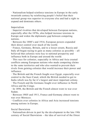 · Nationalism helped reinforce tensions in Europe in the early
twentieth century by reinforcing people’s belief that their
national group was superior to everyone else and had a right to
expand and dominate others.
Imperialism
· Imperial rivalries that developed between European nations,
especially after the 1870s, also helped increase tensions in
Europe and widen the diplomatic gap between competing
nations.
· Between the 1880’s and 1914, European powers expanded
their direct control over much of the world.
· France, Germany, Britain, and to a lesser extent, Russia and
Italy all began racing to gain as many colonies as possible – all
believed that colonies were key to national prosperity and
influence both in Europe and around the world.
· This race for colonies, especially in Africa and Asia created
conflicts among European nations who made competing claims
to the same territories and who also wanted to prevent their
rivals from gaining colonies that would increase their power and
influence.
· The British and the French fought over Egypt, especially over
control to the Suez Canal, which the British needed to get to
India which was by far it’s largest and most important colony.
· The French and the Germans fought over influence in North
Africa and the Congo.
· In 1898, the British and the French almost went to war over
Sudan.
· Between 19O5 and 1911, France and Germany almost went to
war over Morocco.
· Conflicts over colonies in Africa and Asia increased tensions
among nations in Europe.
Social Darwinism
· Nationalism driven in part by the development in the late 19th
century of Social Darwinism – the idea of survival of the fittest
 