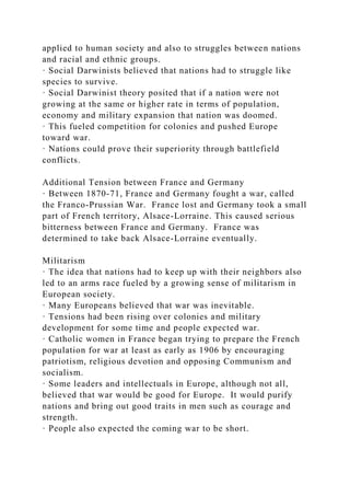 applied to human society and also to struggles between nations
and racial and ethnic groups.
· Social Darwinists believed that nations had to struggle like
species to survive.
· Social Darwinist theory posited that if a nation were not
growing at the same or higher rate in terms of population,
economy and military expansion that nation was doomed.
· This fueled competition for colonies and pushed Europe
toward war.
· Nations could prove their superiority through battlefield
conflicts.
Additional Tension between France and Germany
· Between 1870-71, France and Germany fought a war, called
the Franco-Prussian War. France lost and Germany took a small
part of French territory, Alsace-Lorraine. This caused serious
bitterness between France and Germany. France was
determined to take back Alsace-Lorraine eventually.
Militarism
· The idea that nations had to keep up with their neighbors also
led to an arms race fueled by a growing sense of militarism in
European society.
· Many Europeans believed that war was inevitable.
· Tensions had been rising over colonies and military
development for some time and people expected war.
· Catholic women in France began trying to prepare the French
population for war at least as early as 1906 by encouraging
patriotism, religious devotion and opposing Communism and
socialism.
· Some leaders and intellectuals in Europe, although not all,
believed that war would be good for Europe. It would purify
nations and bring out good traits in men such as courage and
strength.
· People also expected the coming war to be short.
 