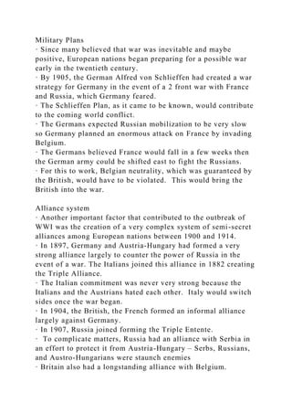Military Plans
· Since many believed that war was inevitable and maybe
positive, European nations began preparing for a possible war
early in the twentieth century.
· By 1905, the German Alfred von Schlieffen had created a war
strategy for Germany in the event of a 2 front war with France
and Russia, which Germany feared.
· The Schlieffen Plan, as it came to be known, would contribute
to the coming world conflict.
· The Germans expected Russian mobilization to be very slow
so Germany planned an enormous attack on France by invading
Belgium.
· The Germans believed France would fall in a few weeks then
the German army could be shifted east to fight the Russians.
· For this to work, Belgian neutrality, which was guaranteed by
the British, would have to be violated. This would bring the
British into the war.
Alliance system
· Another important factor that contributed to the outbreak of
WWI was the creation of a very complex system of semi-secret
alliances among European nations between 1900 and 1914.
· In 1897, Germany and Austria-Hungary had formed a very
strong alliance largely to counter the power of Russia in the
event of a war. The Italians joined this alliance in 1882 creating
the Triple Alliance.
· The Italian commitment was never very strong because the
Italians and the Austrians hated each other. Italy would switch
sides once the war began.
· In 1904, the British, the French formed an informal alliance
largely against Germany.
· In 1907, Russia joined forming the Triple Entente.
· To complicate matters, Russia had an alliance with Serbia in
an effort to protect it from Austria-Hungary – Serbs, Russians,
and Austro-Hungarians were staunch enemies
· Britain also had a longstanding alliance with Belgium.
 