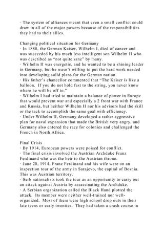 · The system of alliances meant that even a small conflict could
draw in all of the major powers because of the responsibilities
they had to their allies.
Changing political situation for Germany
· In 1888, the German Kaiser, Wilhelm I, died of cancer and
was succeeded by his much less intelligent son Wilhelm II who
was described as “not quite sane” by many.
· Wilhelm II was energetic, and he wanted to be a shining leader
in Germany, but he wasn’t willing to put the hard work needed
into developing solid plans for the German nation.
· His father’s chancellor commented that “The Kaiser is like a
balloon. If you do not hold fast to the string, you never know
where he will be off to.”
· Wilhelm I had tried to maintain a balance of power in Europe
that would prevent war and especially a 2 front war with France
and Russia, but neither Wilhelm II nor his advisors had the skill
or the tack to accomplish the same goal with efficiency.
· Under Wilhelm II, Germany developed a rather aggressive
plan for naval expansion that made the British very angry, and
Germany also entered the race for colonies and challenged the
French in North Africa.
Final Crisis
· By 1914, European powers were poised for conflict.
· The final crisis involved the Austrian Archduke Franz
Ferdinand who was the heir to the Austrian throne.
· June 28, 1914, Franz Ferdinand and his wife were on an
inspection tour of the army in Sarajevo, the capital of Bosnia.
This was Austrian territory.
· Serb nationalists took the tour as an opportunity to carry out
an attack against Austria by assassinating the Archduke.
· A Serbian organization called the Black Hand plotted the
attack. Its member were neither well-trained nor well-
organized. Most of them were high school drop outs in their
late teens or early twenties. They had taken a crash course in
 
