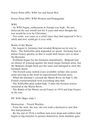 Power Point (PP): WWI Air and Naval War
Power Point (PP): WWI Women and Propaganda
WWI
· As WWI began, enthusiasm in Europe was high. No one
believed the war would last for 4 years and most thought the
war would be over by Christmas.
· Too some, war came as a relief since they had expected it for a
while and now could get it over with.
Battle of the Marne
· On August 4, Germany had invaded Belgium on its way to
Paris. The Schlieffen plan depended on speed. Germany had to
defeat France quickly so that it could shift forces east to meet
the Russians.
· Problems began for the Germans immediately. Belgium had
no chance of winning against the much larger German army, but
the Belgians fought hard just the same and managed to slow the
Germans down.
· The French army rushed every available solider into action
some arriving at the front in requisitioned Parisian taxis.
· When the German’s crossed the Marne River on Sept 5, the
French counterattacked with everything they had.
· The Schlieffen plan ended Sept. 5 after the German armies
retreated at the Marne River.
· The Battle of the Marne saved France in 1914 and kept France
in the war.
PP: WWI Maps slide 1
Destruction – Trench Warfare
· From the start, the war, the war took a destructive turn that
few had predicted.
· By the end of 1914, a million men were dead and soldiers had
begun to dig trenches to protect themselves from machine guns
 