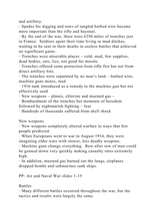 and artillery.
· Spades for digging and rows of tangled barbed wire became
more important than the rifle and bayonet.
· By the end of the war, there were 6250 miles of trenches just
in France. Soldiers spent their time living in mud ditches,
waiting to be sent to their deaths in useless battles that achieved
no significant gains.
· Trenches were miserable places – cold, mud, few supplies,
dead bodies, rats, lice, not good for morale.
· Trenches offered some protection from rifle fire but not from
direct artillery hits.
· The trenches were separated by no man’s land – barbed wire,
machine guns mines, mud
· 1916 tank introduced as a remedy to the machine gun but not
effectively used
· New weapons – planes, chlorine and mustard gas –
· Bombardment of the trenches but moments of boredom
followed by nightmarish fighting – fear
· Hundreds of thousands suffered from shell shock
New weapons
· New weapons completely altered warfare in ways that few
people predicted.
· When Europeans went to war in August 1914, they were
imagining older wars with slower, less deadly weapons.
· Machine guns change everything. Row after row of men could
be gunned down very quickly making casualty rates extremely
high.
· In addition, mustard gas burned out the lungs, airplanes
dropped bombs and submarines sank ships.
PP: Air and Naval War slides 1-15
Battles
· Many different battles occurred throughout the war, but the
tactics and results were largely the same.
 