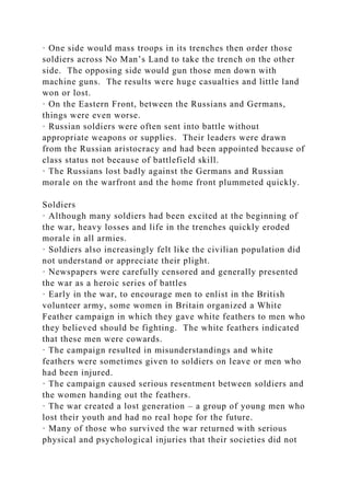 · One side would mass troops in its trenches then order those
soldiers across No Man’s Land to take the trench on the other
side. The opposing side would gun those men down with
machine guns. The results were huge casualties and little land
won or lost.
· On the Eastern Front, between the Russians and Germans,
things were even worse.
· Russian soldiers were often sent into battle without
appropriate weapons or supplies. Their leaders were drawn
from the Russian aristocracy and had been appointed because of
class status not because of battlefield skill.
· The Russians lost badly against the Germans and Russian
morale on the warfront and the home front plummeted quickly.
Soldiers
· Although many soldiers had been excited at the beginning of
the war, heavy losses and life in the trenches quickly eroded
morale in all armies.
· Soldiers also increasingly felt like the civilian population did
not understand or appreciate their plight.
· Newspapers were carefully censored and generally presented
the war as a heroic series of battles
· Early in the war, to encourage men to enlist in the British
volunteer army, some women in Britain organized a White
Feather campaign in which they gave white feathers to men who
they believed should be fighting. The white feathers indicated
that these men were cowards.
· The campaign resulted in misunderstandings and white
feathers were sometimes given to soldiers on leave or men who
had been injured.
· The campaign caused serious resentment between soldiers and
the women handing out the feathers.
· The war created a lost generation – a group of young men who
lost their youth and had no real hope for the future.
· Many of those who survived the war returned with serious
physical and psychological injuries that their societies did not
 