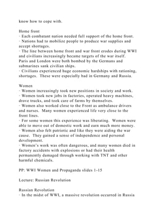 know how to cope with.
Home front
· Each combatant nation needed full support of the home front.
· Nations had to mobilize people to produce war supplies and
accept shortages.
· The line between home front and war front erodes during WWI
and civilians increasingly became targets of the war itself.
Paris and London were both bombed by the Germans and
submarines sank civilian ships.
· Civilians experienced huge economic hardships with rationing,
shortages. These were especially bad in Germany and Russia.
Women
· Women increasingly took new positions in society and work.
· Women took new jobs in factories, operated heavy machines,
drove trucks, and took care of farms by themselves.
· Women also worked close to the Front as ambulance drivers
and nurses. Many women experienced life very close to the
front lines.
· For some women this experience was liberating. Women were
able to move out of domestic work and earn much more money.
· Women also felt patriotic and like they were aiding the war
cause. They gained a sense of independence and personal
development.
· Women’s work was often dangerous, and many women died in
factory accidents with explosions or had their health
permanently damaged through working with TNT and other
harmful chemicals.
PP: WWI Women and Propaganda slides 1-15
Lecture: Russian Revolution
Russian Revolution
· In the midst of WWI, a massive revolution occurred in Russia
 