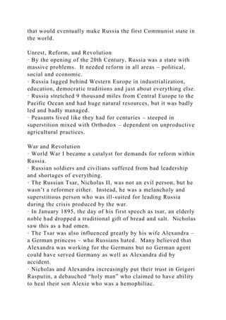 that would eventually make Russia the first Communist state in
the world.
Unrest, Reform, and Revolution
· By the opening of the 20th Century, Russia was a state with
massive problems. It needed reform in all areas – political,
social and economic.
· Russia lagged behind Western Europe in industrialization,
education, democratic traditions and just about everything else.
· Russia stretched 9 thousand miles from Central Europe to the
Pacific Ocean and had huge natural resources, but it was badly
led and badly managed.
· Peasants lived like they had for centuries – steeped in
superstition mixed with Orthodox – dependent on unproductive
agricultural practices.
War and Revolution
· World War I became a catalyst for demands for reform within
Russia.
· Russian soldiers and civilians suffered from bad leadership
and shortages of everything.
· The Russian Tsar, Nicholas II, was not an evil person, but he
wasn’t a reformer either. Instead, he was a melancholy and
superstitious person who was ill-suited for leading Russia
during the crisis produced by the war.
· In January 1895, the day of his first speech as tsar, an elderly
noble had dropped a traditional gift of bread and salt. Nicholas
saw this as a bad omen.
· The Tsar was also influenced greatly by his wife Alexandra –
a German princess – who Russians hated. Many believed that
Alexandra was working for the Germans but no German agent
could have served Germany as well as Alexandra did by
accident.
· Nicholas and Alexandra increasingly put their trust in Grigori
Rasputin, a debauched “holy man” who claimed to have ability
to heal their son Alexie who was a hemophiliac.
 