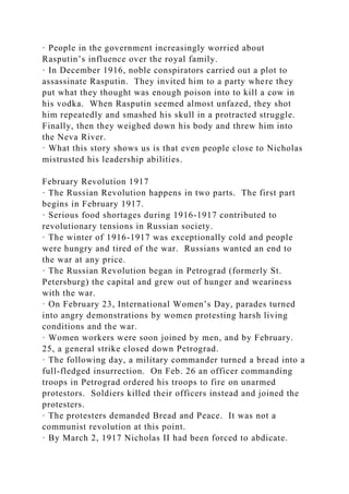 · People in the government increasingly worried about
Rasputin’s influence over the royal family.
· In December 1916, noble conspirators carried out a plot to
assassinate Rasputin. They invited him to a party where they
put what they thought was enough poison into to kill a cow in
his vodka. When Rasputin seemed almost unfazed, they shot
him repeatedly and smashed his skull in a protracted struggle.
Finally, then they weighed down his body and threw him into
the Neva River.
· What this story shows us is that even people close to Nicholas
mistrusted his leadership abilities.
February Revolution 1917
· The Russian Revolution happens in two parts. The first part
begins in February 1917.
· Serious food shortages during 1916-1917 contributed to
revolutionary tensions in Russian society.
· The winter of 1916-1917 was exceptionally cold and people
were hungry and tired of the war. Russians wanted an end to
the war at any price.
· The Russian Revolution began in Petrograd (formerly St.
Petersburg) the capital and grew out of hunger and weariness
with the war.
· On February 23, International Women’s Day, parades turned
into angry demonstrations by women protesting harsh living
conditions and the war.
· Women workers were soon joined by men, and by February.
25, a general strike closed down Petrograd.
· The following day, a military commander turned a bread into a
full-fledged insurrection. On Feb. 26 an officer commanding
troops in Petrograd ordered his troops to fire on unarmed
protestors. Soldiers killed their officers instead and joined the
protesters.
· The protesters demanded Bread and Peace. It was not a
communist revolution at this point.
· By March 2, 1917 Nicholas II had been forced to abdicate.
 