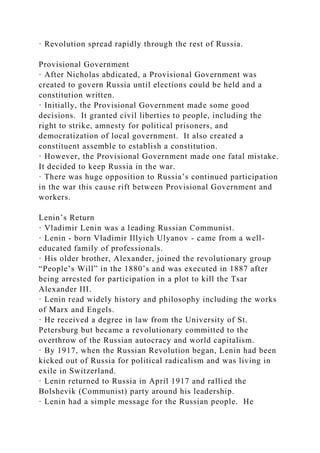 · Revolution spread rapidly through the rest of Russia.
Provisional Government
· After Nicholas abdicated, a Provisional Government was
created to govern Russia until elections could be held and a
constitution written.
· Initially, the Provisional Government made some good
decisions. It granted civil liberties to people, including the
right to strike, amnesty for political prisoners, and
democratization of local government. It also created a
constituent assemble to establish a constitution.
· However, the Provisional Government made one fatal mistake.
It decided to keep Russia in the war.
· There was huge opposition to Russia’s continued participation
in the war this cause rift between Provisional Government and
workers.
Lenin’s Return
· Vladimir Lenin was a leading Russian Communist.
· Lenin - born Vladimir Illyich Ulyanov - came from a well-
educated family of professionals.
· His older brother, Alexander, joined the revolutionary group
“People’s Will” in the 1880’s and was executed in 1887 after
being arrested for participation in a plot to kill the Tsar
Alexander III.
· Lenin read widely history and philosophy including the works
of Marx and Engels.
· He received a degree in law from the University of St.
Petersburg but became a revolutionary committed to the
overthrow of the Russian autocracy and world capitalism.
· By 1917, when the Russian Revolution began, Lenin had been
kicked out of Russia for political radicalism and was living in
exile in Switzerland.
· Lenin returned to Russia in April 1917 and rallied the
Bolshevik (Communist) party around his leadership.
· Lenin had a simple message for the Russian people. He
 