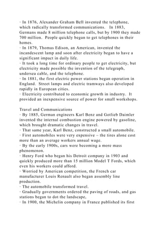 · In 1876, Alexander Graham Bell invented the telephone,
which radically transformed communications. In 1883,
Germans made 8 million telephone calls, but by 1900 they made
700 million. People quickly began to get telephones in their
homes.
· In 1879, Thomas Edison, an American, invented the
incandescent lamp and soon after electricity began to have a
significant impact in daily life.
· It took a long time for ordinary people to get electricity, but
electricity made possible the invention of the telegraph,
undersea cable, and the telephone.
· In 1881, the first electric power stations began operation in
England. Street lamps and electric tramways also developed
rapidly in European cities.
· Electricity contributed to economic growth in industry. It
provided an inexpensive source of power for small workshops.
Travel and Communications
· By 1885, German engineers Karl Benz and Gotlieb Daimler
invented the internal combustion engine powered by gasoline,
which brought dramatic changes in travel.
· That same year, Karl Benz, constructed a small automobile.
· First automobiles were very expensive – the tires alone cost
more than an average workers annual wage.
· By the early 1900s, cars were becoming a more mass
phenomenon.
· Henry Ford who began his Detroit company in 1903 and
quickly produced more than 15 million Model T Fords, which
even his workers could afford.
· Worried by American competition, the French car
manufacturer Louis Renault also began assembly line
production.
· The automobile transformed travel.
· Gradually governments ordered the paving of roads, and gas
stations began to dot the landscape,
· In 1900, the Michelin company in France published its first
 