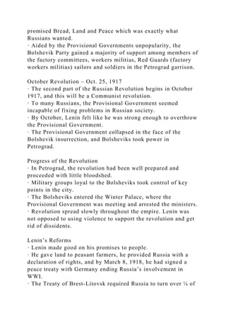 promised Bread, Land and Peace which was exactly what
Russians wanted.
· Aided by the Provisional Governments unpopularity, the
Bolshevik Party gained a majority of support among members of
the factory committees, workers militias, Red Guards (factory
workers militias) sailors and soldiers in the Petrograd garrison.
October Revolution – Oct. 25, 1917
· The second part of the Russian Revolution begins in October
1917, and this will be a Communist revolution.
· To many Russians, the Provisional Government seemed
incapable of fixing problems in Russian society.
· By October, Lenin felt like he was strong enough to overthrow
the Provisional Government.
· The Provisional Government collapsed in the face of the
Bolshevik insurrection, and Bolsheviks took power in
Petrograd.
Progress of the Revolution
· In Petrograd, the revolution had been well prepared and
proceeded with little bloodshed.
· Military groups loyal to the Bolsheviks took control of key
points in the city.
· The Bolsheviks entered the Winter Palace, where the
Provisional Government was meeting and arrested the ministers.
· Revolution spread slowly throughout the empire. Lenin was
not opposed to using violence to support the revolution and get
rid of dissidents.
Lenin’s Reforms
· Lenin made good on his promises to people.
· He gave land to peasant farmers, he provided Russia with a
declaration of rights, and by March 8, 1918, he had signed a
peace treaty with Germany ending Russia’s involvement in
WWI.
· The Treaty of Brest-Litovsk required Russia to turn over ¼ of
 