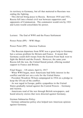 its territory to Germany, but all that mattered to Russians was
ending the fighting.
· This did not bring peace to Russia. Between 1918 and 1921,
Russia fell into a brutal civil war between supporters and
opponents of Communism. The communist would win by 1921
and Lenin would consolidate his power.
Lecture: The End of WWI and the Peace Settlement
Power Point (PP) – WWI Maps
Power Point (PP) – Interwar Fashion
· The Russian departure from WWI was a great help to Germany
but a serious problem for Britain and France. It meant that
Germany could shift troops from the Eastern Front back west to
fight the British and the French. However, the same year
Russia left the war, the United Stated joined, offering needed
support to France and Britain.
Final Stages – US enters April 6, 1917
· When WWI began, most Americans had little interest in the
conflict and did not see a role for the United States.
· President Woodrow Wilson campaigned in 1916 on a pledge to
keep the US out of the conflict.
· As war raged in Europe, public sympathies in the United
States gradually turned against the Central Powers – Germany
and Austria.
· Americans read of the war through British newspapers, and
heard atrocity stories that were directed against Germany.
German Submarine Policy
· German submarine policy also helped turn American opinion
against Germany.
 