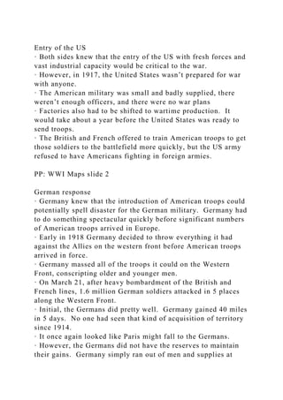 Entry of the US
· Both sides knew that the entry of the US with fresh forces and
vast industrial capacity would be critical to the war.
· However, in 1917, the United States wasn’t prepared for war
with anyone.
· The American military was small and badly supplied, there
weren’t enough officers, and there were no war plans
· Factories also had to be shifted to wartime production. It
would take about a year before the United States was ready to
send troops.
· The British and French offered to train American troops to get
those soldiers to the battlefield more quickly, but the US army
refused to have Americans fighting in foreign armies.
PP: WWI Maps slide 2
German response
· Germany knew that the introduction of American troops could
potentially spell disaster for the German military. Germany had
to do something spectacular quickly before significant numbers
of American troops arrived in Europe.
· Early in 1918 Germany decided to throw everything it had
against the Allies on the western front before American troops
arrived in force.
· Germany massed all of the troops it could on the Western
Front, conscripting older and younger men.
· On March 21, after heavy bombardment of the British and
French lines, 1.6 million German soldiers attacked in 5 places
along the Western Front.
· Initial, the Germans did pretty well. Germany gained 40 miles
in 5 days. No one had seen that kind of acquisition of territory
since 1914.
· It once again looked like Paris might fall to the Germans.
· However, the Germans did not have the reserves to maintain
their gains. Germany simply ran out of men and supplies at
 