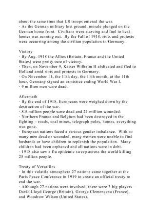 about the same time that US troops entered the war.
· As the German military lost ground, morale plunged on the
German home front. Civilians were starving and fuel to heat
homes was running out. By the Fall of 1918, riots and protests
were occurring among the civilian population in Germany.
Victory
· By Aug. 1918 the Allies (Britain, France and the United
States) were pretty sure of victory.
· Then, on November 9, Kaiser Wilhelm II abdicated and fled to
Holland amid riots and protests in Germany.
· On November 11, the 11th day, the 11th month, at the 11th
hour, Germany signed an armistice ending World War I.
· 9 million men were dead.
Aftermath
· By the end of 1918, Europeans were weighed down by the
destruction of the war.
· 8.5 million people were dead and 21 million wounded.
· Northern France and Belgium had been destroyed in the
fighting – roads, coal mines, telegraph poles, homes, everything
was gone.
· European nations faced a serious gender imbalance. With so
many men dead or wounded, many women were unable to find
husbands or have children to replenish the population. Many
children had been orphaned and all nations were in debt.
· 1918 also saw a flu epidemic sweep across the world killing
25 million people.
Treaty of Versailles
· In this volatile atmosphere 27 nations came together at the
Paris Peace Conference in 1919 to create an official treaty to
end the war.
· Although 27 nations were involved, there were 3 big players –
David Lloyd George (Britain), George Clemenceau (France),
and Woodrow Wilson (United States).
 