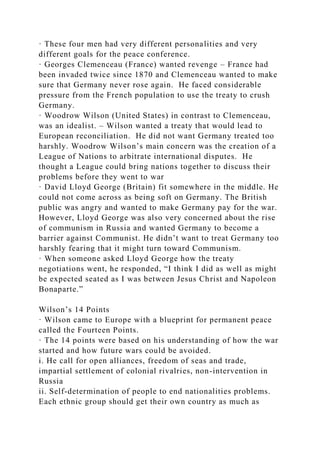 · These four men had very different personalities and very
different goals for the peace conference.
· Georges Clemenceau (France) wanted revenge – France had
been invaded twice since 1870 and Clemenceau wanted to make
sure that Germany never rose again. He faced considerable
pressure from the French population to use the treaty to crush
Germany.
· Woodrow Wilson (United States) in contrast to Clemenceau,
was an idealist. – Wilson wanted a treaty that would lead to
European reconciliation. He did not want Germany treated too
harshly. Woodrow Wilson’s main concern was the creation of a
League of Nations to arbitrate international disputes. He
thought a League could bring nations together to discuss their
problems before they went to war
· David Lloyd George (Britain) fit somewhere in the middle. He
could not come across as being soft on Germany. The British
public was angry and wanted to make Germany pay for the war.
However, Lloyd George was also very concerned about the rise
of communism in Russia and wanted Germany to become a
barrier against Communist. He didn’t want to treat Germany too
harshly fearing that it might turn toward Communism.
· When someone asked Lloyd George how the treaty
negotiations went, he responded, “I think I did as well as might
be expected seated as I was between Jesus Christ and Napoleon
Bonaparte.”
Wilson’s 14 Points
· Wilson came to Europe with a blueprint for permanent peace
called the Fourteen Points.
· The 14 points were based on his understanding of how the war
started and how future wars could be avoided.
i. He call for open alliances, freedom of seas and trade,
impartial settlement of colonial rivalries, non-intervention in
Russia
ii. Self-determination of people to end nationalities problems.
Each ethnic group should get their own country as much as
 