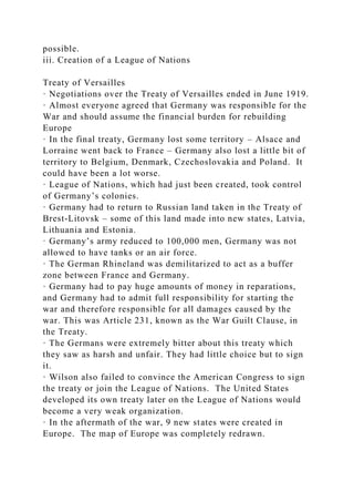 possible.
iii. Creation of a League of Nations
Treaty of Versailles
· Negotiations over the Treaty of Versailles ended in June 1919.
· Almost everyone agreed that Germany was responsible for the
War and should assume the financial burden for rebuilding
Europe
· In the final treaty, Germany lost some territory – Alsace and
Lorraine went back to France – Germany also lost a little bit of
territory to Belgium, Denmark, Czechoslovakia and Poland. It
could have been a lot worse.
· League of Nations, which had just been created, took control
of Germany’s colonies.
· Germany had to return to Russian land taken in the Treaty of
Brest-Litovsk – some of this land made into new states, Latvia,
Lithuania and Estonia.
· Germany’s army reduced to 100,000 men, Germany was not
allowed to have tanks or an air force.
· The German Rhineland was demilitarized to act as a buffer
zone between France and Germany.
· Germany had to pay huge amounts of money in reparations,
and Germany had to admit full responsibility for starting the
war and therefore responsible for all damages caused by the
war. This was Article 231, known as the War Guilt Clause, in
the Treaty.
· The Germans were extremely bitter about this treaty which
they saw as harsh and unfair. They had little choice but to sign
it.
· Wilson also failed to convince the American Congress to sign
the treaty or join the League of Nations. The United States
developed its own treaty later on the League of Nations would
become a very weak organization.
· In the aftermath of the war, 9 new states were created in
Europe. The map of Europe was completely redrawn.
 