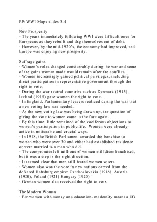 PP: WWI Maps slides 3-4
New Prosperity
· The years immediately following WWI were difficult ones for
Europeans as they rebuilt and dug themselves out of debt.
· However, by the mid-1920’s, the economy had improved, and
Europe was enjoying new prosperity.
Suffrage gains
· Women’s roles changed considerably during the war and some
of the gains women made would remain after the conflict.
· Women increasingly gained political privileges, including
direct participation in representative government through the
right to vote.
· During the war neutral countries such as Denmark (1915),
Iceland (1915) gave women the right to vote.
· In England, Parliamentary leaders realized during the war that
a new voting law was needed.
· As the new voting law was being drawn up, the question of
giving the vote to women came to the fore again.
· By this time, little remained of the vociferous objections to
women’s participation in public life. Women were already
active in noticeable and crucial ways.
· In 1918, the British Parliament awarded the franchise to
women who were over 30 and either had established residence
or were married to a man who did.
· The compromise left millions of women still disenfranchised,
but it was a step in the right direction.
· It seemed clear that men still feared women voters
· Women also won the vote in new nations carved from the
defeated Habsburg empire: Czechoslovakia (1918), Austria
(1920), Poland (1921) Hungary (1925)
· German women also received the right to vote.
The Modern Woman
· For women with money and education, modernity meant a life
 