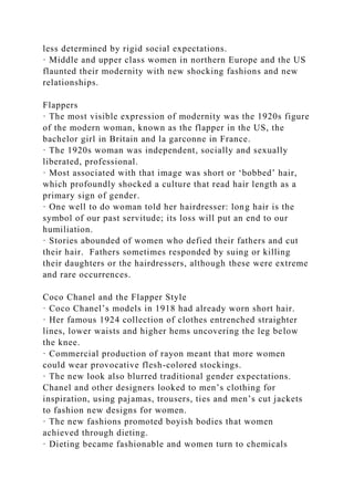 less determined by rigid social expectations.
· Middle and upper class women in northern Europe and the US
flaunted their modernity with new shocking fashions and new
relationships.
Flappers
· The most visible expression of modernity was the 1920s figure
of the modern woman, known as the flapper in the US, the
bachelor girl in Britain and la garconne in France.
· The 1920s woman was independent, socially and sexually
liberated, professional.
· Most associated with that image was short or ‘bobbed’ hair,
which profoundly shocked a culture that read hair length as a
primary sign of gender.
· One well to do woman told her hairdresser: long hair is the
symbol of our past servitude; its loss will put an end to our
humiliation.
· Stories abounded of women who defied their fathers and cut
their hair. Fathers sometimes responded by suing or killing
their daughters or the hairdressers, although these were extreme
and rare occurrences.
Coco Chanel and the Flapper Style
· Coco Chanel’s models in 1918 had already worn short hair.
· Her famous 1924 collection of clothes entrenched straighter
lines, lower waists and higher hems uncovering the leg below
the knee.
· Commercial production of rayon meant that more women
could wear provocative flesh-colored stockings.
· The new look also blurred traditional gender expectations.
Chanel and other designers looked to men’s clothing for
inspiration, using pajamas, trousers, ties and men’s cut jackets
to fashion new designs for women.
· The new fashions promoted boyish bodies that women
achieved through dieting.
· Dieting became fashionable and women turn to chemicals
 