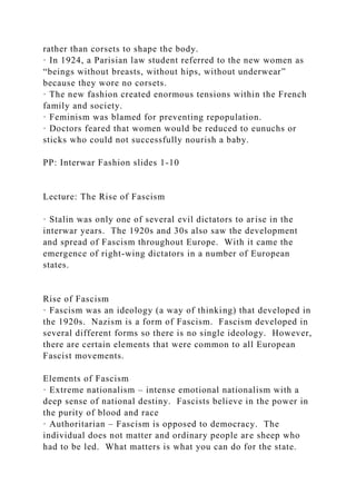 rather than corsets to shape the body.
· In 1924, a Parisian law student referred to the new women as
“beings without breasts, without hips, without underwear”
because they wore no corsets.
· The new fashion created enormous tensions within the French
family and society.
· Feminism was blamed for preventing repopulation.
· Doctors feared that women would be reduced to eunuchs or
sticks who could not successfully nourish a baby.
PP: Interwar Fashion slides 1-10
Lecture: The Rise of Fascism
· Stalin was only one of several evil dictators to arise in the
interwar years. The 1920s and 30s also saw the development
and spread of Fascism throughout Europe. With it came the
emergence of right-wing dictators in a number of European
states.
Rise of Fascism
· Fascism was an ideology (a way of thinking) that developed in
the 1920s. Nazism is a form of Fascism. Fascism developed in
several different forms so there is no single ideology. However,
there are certain elements that were common to all European
Fascist movements.
Elements of Fascism
· Extreme nationalism – intense emotional nationalism with a
deep sense of national destiny. Fascists believe in the power in
the purity of blood and race
· Authoritarian – Fascism is opposed to democracy. The
individual does not matter and ordinary people are sheep who
had to be led. What matters is what you can do for the state.
 