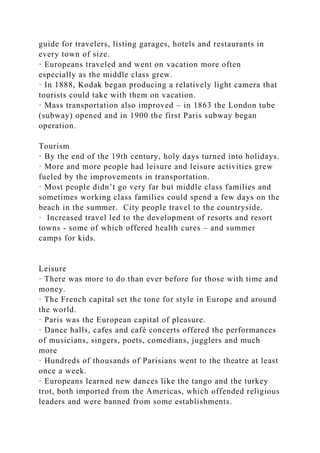guide for travelers, listing garages, hotels and restaurants in
every town of size.
· Europeans traveled and went on vacation more often
especially as the middle class grew.
· In 1888, Kodak began producing a relatively light camera that
tourists could take with them on vacation.
· Mass transportation also improved – in 1863 the London tube
(subway) opened and in 1900 the first Paris subway began
operation.
Tourism
· By the end of the 19th century, holy days turned into holidays.
· More and more people had leisure and leisure activities grew
fueled by the improvements in transportation.
· Most people didn’t go very far but middle class families and
sometimes working class families could spend a few days on the
beach in the summer. City people travel to the countryside.
· Increased travel led to the development of resorts and resort
towns - some of which offered health cures – and summer
camps for kids.
Leisure
· There was more to do than ever before for those with time and
money.
· The French capital set the tone for style in Europe and around
the world.
· Paris was the European capital of pleasure.
· Dance halls, cafes and café concerts offered the performances
of musicians, singers, poets, comedians, jugglers and much
more
· Hundreds of thousands of Parisians went to the theatre at least
once a week.
· Europeans learned new dances like the tango and the turkey
trot, both imported from the Americas, which offended religious
leaders and were banned from some establishments.
 