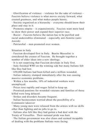 · Glorification of violence – violence for the sake of violence –
Fascists believe violence is what moves society forward, what
created greatness, and what makes people heroic.
· Society organized as a hierarchy – everyone should know their
place and stay in it.
· Promotes empire – is expansionistic. Fascists want more land
to show their power and expand their superior race.
· Racist – Fascists believe the nation has to be purified and
racial undesirables eliminated – especially anti-Semitic (anti-
Jewish)
· Patriarchal – men promoted over women.
Situation in Italy
· Fascism developed first in Italy. Benito Mussolini is
considered the creator of Fascism. He brought together a
number of older ideas into a new ideology.
· It is not surprising that Fascism develops in Italy first.
· Italy finished WWI on the winning side but many Italians felt
like they had lost.
· 650,000 Italians had been killed and a million wounded.
· Italian industry slumped immediately after the war causing
massive economic problems.
· Within a few months, 10% of industrial workers were
unemployed.
· Prices rose rapidly and wages failed to keep up.
· Promised pensions for wounded veterans and families of those
killed were long delayed.
· Strikes and disorders became frequent.
· Italian businessmen worried about the possibility of a
Communist takeover
· Many young men were released from the armies with no skills
other than fighting and no jobs to go to.
· Italians also felt like they had gotten a bad deal with the
Treaty of Versailles. Their national pride was hurt.
· The Italian government was also chaos and seemed incapable
of dealing with the problems Italians were facing.
 