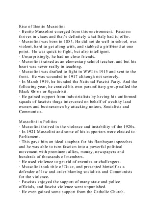 Rise of Benito Mussolini
· Benito Mussolini emerged from this environment. Fascism
thrives in chaos and that’s definitely what Italy had to offer.
· Mussolini was born in 1883. He did not do well in school, was
violent, hard to get along with, and stabbed a girlfriend at one
point. He was quick to fight, but also intelligent.
· Unsurprisingly, he had no close friends.
· Mussolini trained as an elementary school teacher, and but his
heart was never really in teaching.
· Mussolini was drafted to fight in WWI in 1915 and sent to the
front. He was wounded in 1917 although not severely.
· In March 1919, he founded the National Fascist Party. And the
following year, he created his own paramilitary group called the
Black Shirts or Squadristi.
· He gained support from industrialists by having his uniformed
squads of fascists thugs intervened on behalf of wealthy land
owners and businessmen by attacking unions, Socialists and
Communists.
Mussolini in Politics
· Mussolini thrived in the violence and instability of the 1920s.
· In 1921 Mussolini and some of his supporters were elected to
Parliament.
· This gave him an ideal soapbox for his flamboyant speeches
and he was able to turn fascism into a powerful political
movement with prominent allies, money, newspapers and
hundreds of thousands of members.
· He used violence to get rid of enemies or challengers.
· Mussolini took title of Duce, and presented himself as a
defender of law and order blaming socialists and Communists
for the violence.
· Fascists enjoyed the support of many state and police
officials, and fascist violence went unpunished.
· He even gained some support from the Catholic Church.
 
