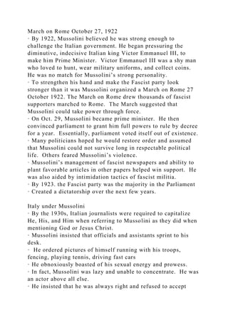 March on Rome October 27, 1922
· By 1922, Mussolini believed he was strong enough to
challenge the Italian government. He began pressuring the
diminutive, indecisive Italian king Victor Emmanuel III, to
make him Prime Minister. Victor Emmanuel III was a shy man
who loved to hunt, wear military uniforms, and collect coins.
He was no match for Mussolini’s strong personality.
· To strengthen his hand and make the Fascist party look
stronger than it was Mussolini organized a March on Rome 27
October 1922. The March on Rome drew thousands of fascist
supporters marched to Rome. The March suggested that
Mussolini could take power through force.
· On Oct. 29, Mussolini became prime minister. He then
convinced parliament to grant him full powers to rule by decree
for a year. Essentially, parliament voted itself out of existence.
· Many politicians hoped he would restore order and assumed
that Mussolini could not survive long in respectable political
life. Others feared Mussolini’s violence.
· Mussolini’s management of fascist newspapers and ability to
plant favorable articles in other papers helped win support. He
was also aided by intimidation tactics of fascist militia.
· By 1923. the Fascist party was the majority in the Parliament
· Created a dictatorship over the next few years.
Italy under Mussolini
· By the 1930s, Italian journalists were required to capitalize
He, His, and Him when referring to Mussolini as they did when
mentioning God or Jesus Christ.
· Mussolini insisted that officials and assistants sprint to his
desk.
· He ordered pictures of himself running with his troops,
fencing, playing tennis, driving fast cars
· He obnoxiously boasted of his sexual energy and prowess.
· In fact, Mussolini was lazy and unable to concentrate. He was
an actor above all else.
· He insisted that he was always right and refused to accept
 