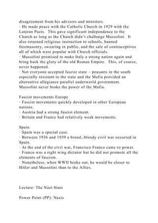 disagreement from his advisors and ministers.
· He made peace with the Catholic Church in 1929 with the
Lateran Pacts. This gave significant independence to the
Church as long as the Church didn’t challenge Mussolini. It
also returned religious instruction to schools, banned
freemasonry, swearing in public, and the sale of contraceptives
all of which were popular with Church officials.
· Mussolini promised to make Italy a strong nation again and
bring back the glory of the old Roman Empire. This, of course,
never happened.
· Not everyone accepted fascist state – peasants in the south
especially resistant to the state and the Mafia provided an
alternative allegiance parallel underworld government.
Mussolini never broke the power of the Mafia.
Fascist movements Europe
· Fascist movements quickly developed in other European
nations.
· Austria had a strong fascist element.
· Britain and France had relatively weak movements.
Spain
· Spain was a special case.
· Between 1936 and 1939 a brutal, bloody civil war occurred in
Spain.
· At the end of the civil war, Francisco Franco came to power.
· Franco was a right wing dictator but he did not promote all the
elements of fascism.
· Nonetheless, when WWII broke out, he would be closer to
Hitler and Mussolini than to the Allies.
Lecture: The Nazi State
Power Point (PP): Nazis
 