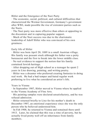 Hitler and the Emergence of the Nazi Party
· The economic, social, political, and cultural difficulties that
characterized the Weimar Government, Germany’s government
after WWI, made possible the rise of extremist parties such as
the Nazis.
· The Nazi party was more effective than others at appealing to
the discontent and in capturing popular support.
· Much of the Nazi success was due to the charismatic
leadership of Adolf Hitler who was convinced of his own
greatness.
Early life of Hitler
· Hitler was born April 20, 1889 in a small Austrian village.
His family was peasant stock although his father was a petty
bureaucrat and the first to break into the lower middle class.
· No real evidence to support the notion that his family
contained Jewish heritage.
· After dropping out of High school as a teenager he spent 2
years in Linz drawing, painting, and writing poetry.
· Hitler was a dreamer who preferred creating fantasies to doing
real work. He had a bad temper and hated regular work
preferring to live what he considered an artist’s life.
Years in Vienna
· In September 1907, Hitler moved to Vienna where he applied
to the Vienna Academy of Fine Arts.
· His painting samples were declared unsatisfactory, and he was
refused admission.
· Hitler returned briefly to Linz for his mother’s death in
December 1907, an emotional experience since she was the only
person who he believed understood him.
· In Feb 1908, he returned to Vienna and remained there until
1913. Later, he claimed that this was a time of poverty, but he
actually lived pretty well off an inheritance from family
members.
 