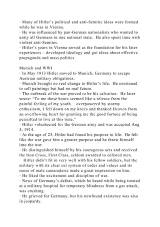 · Many of Hitler’s political and anti-Semitic ideas were formed
while he was in Vienna.
· He was influenced by pan-German nationalists who wanted to
unity all Germans in one national state. He also spent time with
violent anti-Semites.
· Hitler’s years in Vienna served as the foundation for his later
experiences – developed ideology and got ideas about effective
propaganda and mass politics
Munich and WWI
· In May 1913 Hitler moved to Munich, Germany to escape
Austrian military obligations.
· Munich brought no real change to Hitler’s life. He continued
to sell paintings but had no real future.
· The outbreak of the war proved to be his salvation. He later
wrote: “To me these hours seemed like a release from the
painful feeling of my youth… overpowered by stormy
enthusiasm, I fell down on my knees and thanked Heaven from
an overflowing heart for granting me the good fortune of being
permitted to live at this time.”
· Hitler volunteered for the German army and was accepted Aug
3, 1914.
· At the age of 25, Hitler had found his purpose in life. He felt
like the war gave him a greater purpose and he threw himself
into the war.
· He distinguished himself by his courageous acts and received
the Iron Cross, First Class, seldom awarded to enlisted men.
· Hitler didn’t fit in very well with his fellow soldiers, but the
military with its clear cut system of order and values and its
sense of male camaraderie made a great impression on him.
· He liked the excitement and discipline of war.
· News of Germany’s defeat, which he heard while being treated
at a military hospital for temporary blindness from a gas attack,
was crushing.
· He grieved for Germany, but his newfound existence was also
in jeopardy.
 