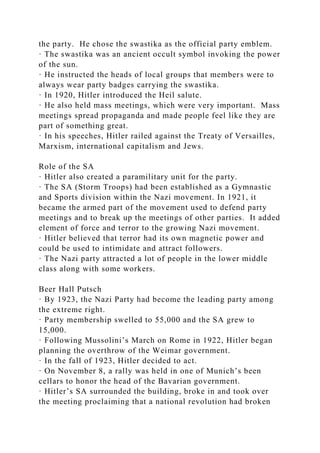 the party. He chose the swastika as the official party emblem.
· The swastika was an ancient occult symbol invoking the power
of the sun.
· He instructed the heads of local groups that members were to
always wear party badges carrying the swastika.
· In 1920, Hitler introduced the Heil salute.
· He also held mass meetings, which were very important. Mass
meetings spread propaganda and made people feel like they are
part of something great.
· In his speeches, Hitler railed against the Treaty of Versailles,
Marxism, international capitalism and Jews.
Role of the SA
· Hitler also created a paramilitary unit for the party.
· The SA (Storm Troops) had been established as a Gymnastic
and Sports division within the Nazi movement. In 1921, it
became the armed part of the movement used to defend party
meetings and to break up the meetings of other parties. It added
element of force and terror to the growing Nazi movement.
· Hitler believed that terror had its own magnetic power and
could be used to intimidate and attract followers.
· The Nazi party attracted a lot of people in the lower middle
class along with some workers.
Beer Hall Putsch
· By 1923, the Nazi Party had become the leading party among
the extreme right.
· Party membership swelled to 55,000 and the SA grew to
15,000.
· Following Mussolini’s March on Rome in 1922, Hitler began
planning the overthrow of the Weimar government.
· In the fall of 1923, Hitler decided to act.
· On November 8, a rally was held in one of Munich’s been
cellars to honor the head of the Bavarian government.
· Hitler’s SA surrounded the building, broke in and took over
the meeting proclaiming that a national revolution had broken
 