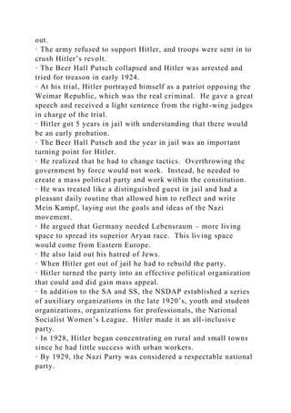 out.
· The army refused to support Hitler, and troops were sent in to
crush Hitler’s revolt.
· The Beer Hall Putsch collapsed and Hitler was arrested and
tried for treason in early 1924.
· At his trial, Hitler portrayed himself as a patriot opposing the
Weimar Republic, which was the real criminal. He gave a great
speech and received a light sentence from the right-wing judges
in charge of the trial.
· Hitler got 5 years in jail with understanding that there would
be an early probation.
· The Beer Hall Putsch and the year in jail was an important
turning point for Hitler.
· He realized that he had to change tactics. Overthrowing the
government by force would not work. Instead, he needed to
create a mass political party and work within the constitution.
· He was treated like a distinguished guest in jail and had a
pleasant daily routine that allowed him to reflect and write
Mein Kampf, laying out the goals and ideas of the Nazi
movement.
· He argued that Germany needed Lebensraum – more living
space to spread its superior Aryan race. This living space
would come from Eastern Europe.
· He also laid out his hatred of Jews.
· When Hitler got out of jail he had to rebuild the party.
· Hitler turned the party into an effective political organization
that could and did gain mass appeal.
· In addition to the SA and SS, the NSDAP established a series
of auxiliary organizations in the late 1920’s, youth and student
organizations, organizations for professionals, the National
Socialist Women’s League. Hitler made it an all-inclusive
party.
· In 1928, Hitler began concentrating on rural and small towns
since he had little success with urban workers.
· By 1929, the Nazi Party was considered a respectable national
party.
 