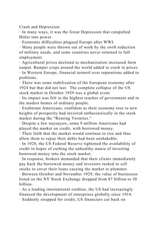 Crash and Depression
· In many ways, it was the Great Depression that catapulted
Hitler into power.
· Economic difficulties plagued Europe after WWI.
· Many people were thrown out of work by the swift reduction
of military needs, and some countries never returned to full
employment.
· Agricultural prices declined as mechanization increased farm
output. Bumper crops around the world added to crash in prices.
· In Western Europe, financial turmoil over reparations added to
problems.
· There was some stabilization of the European economy after
1924 but that did not last. The complete collapse of the US
stock market in October 1929 was a global event
· Its impact was felt in the highest reaches of government and in
the modest homes of ordinary people.
· Exuberant Americans, confident as their economy rose to new
heights of prosperity had invested enthusiastically in the stock
market during the “Roaring Twenties.”
· Despite a few naysayers, some 9 million Americans had
played the market on credit, with borrowed money.
· Their faith that the market would continue to rise and thus
allow them to repay their debts had been unshakable.
· In 1928, the US Federal Reserve tightened the availability of
credit in hopes of curbing the unhealthy mania of investing
borrowed money into the stock market.
· In response, brokers demanded that their clients immediately
pay back the borrowed money and investors rushed to sell
stocks to cover their loans causing the market to plummet.
· Between October and November 1929, the value of businesses
listed on the NY Stock Exchange dropped from 87 billion to 30
billion.
· As a leading international creditor, the US had increasingly
financed the development of enterprises globally since 1914.
· Suddenly strapped for credit, US financiers cut back on
 
