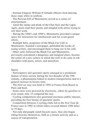 · German Emperor William II forbade officers from dancing
these steps while in uniform.
· The Parisian hill of Montmartre served as a center of
entertainment.
· Amid the smoke and drink of the Chat Noir and the Lapin
Agile, poets read their poems and mingled with artists trying to
sell their work.
· During the 1880’s and 1890’s, Montmartre provided a unique
space for interaction for intellectuals and for avant-guard
artists.
· Rodolph Salis, proprietor of the Black Cat Café in
Montmartre, founded a newspaper, published the works of
young writers, and encouraged them to hang out in his café.
· Other cafés followed the Black Cat and Montmartre,
previously considered a dangerous and marginal place, became
the center of a new culture in which the well to do came to rub
shoulders with poets, artists, and anarchists.
·
Sports
· Participatory and spectator sports emerged as a prominent
feature of mass society during the last decades of the 19th
century, a phenomenon linked to modern transportation and to a
general increase in leisure time.
· The first car race was held in 1894 in France from Rouen to
Paris and back.
· Some cares were powered by electricity, others by gasoline or
even steam; only 15 competed the race.
· Cycling competitions also generated enormous public interest,
providing the first heroes of spectator sports.
· Competition between 2 cycling clubs led to the first Tour de
France race in 1903 in which riders covered almost 1500 miles
in 19 days.
· Not only did people watch bicycle races, they also began
riding bicycles themselves, both as a leisure activity and as a
source of transportation.
 