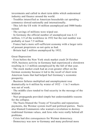 investments and called in short term debts which undermined
industry and finance around the world.
· Troubles intensified as American households cut spending –
commerce slowed nationally and internationally.
· This left the US with 14 million unemployed and 5000 banks
ruined.
· The savings of millions were wiped out.
· In Germany the official number of unemployed was 6.12
million, 1/3 of the workforce in 1932 but the real number was
probably at least 7.5 million
· France had a more self-sufficient economy with a larger ratio
of peasant proprietors so not quite as bad.
· Britain had 3 million unemployed by 1932.
Great Depression
· Even before the New York stock market crash 24 October
1929, business activity in Germany had experienced a slowdown
resulting in 1.3 million unemployed by the fall of that year.
· The stock market crash had an even greater effect on the
German economy because it led to the recall of short term
American loans that had helped fuel Germany’s economic
prosperity.
· Business failures multiplied and unemployment rose
dramatically to 6 million by winter of 1932 – 1 in 3 workers
was out of work.
· The middle class tended to find security in the message of the
NSDAP.
· Nazi propaganda provided simple but understandable reasons
for the collapse.
· The Nazis blamed the Treaty of Versailles and reparations
payments, the Weimar system itself and political parties. Nazis
also blamed Communists who wanted a revolution to destroy
traditional German values, and Jews who were really behind all
problems.
· Crisis had dire consequences for Weimar democracy.
· Democracy was new to Germany and many preferred more
 