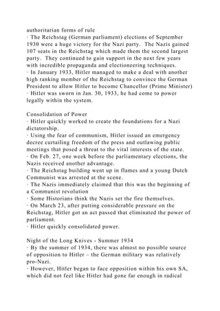 authoritarian forms of rule
· The Reichstag (German parliament) elections of September
1930 were a huge victory for the Nazi party. The Nazis gained
107 seats in the Reichstag which made them the second largest
party. They continued to gain support in the next few years
with incredible propaganda and electioneering techniques.
· In January 1933, Hitler managed to make a deal with another
high ranking member of the Reichstag to convince the German
President to allow Hitler to become Chancellor (Prime Minister)
· Hitler was sworn in Jan. 30, 1933, he had come to power
legally within the system.
Consolidation of Power
· Hitler quickly worked to create the foundations for a Nazi
dictatorship.
· Using the fear of communism, Hitler issued an emergency
decree curtailing freedom of the press and outlawing public
meetings that posed a threat to the vital interests of the state.
· On Feb. 27, one week before the parliamentary elections, the
Nazis received another advantage.
· The Reichstag building went up in flames and a young Dutch
Communist was arrested at the scene.
· The Nazis immediately claimed that this was the beginning of
a Communist revolution
· Some Historians think the Nazis set the fire themselves.
· On March 23, after putting considerable pressure on the
Reichstag, Hitler got an act passed that eliminated the power of
parliament.
· Hitler quickly consolidated power.
Night of the Long Knives - Summer 1934
· By the summer of 1934, there was almost no possible source
of opposition to Hitler – the German military was relatively
pro-Nazi.
· However, Hitler began to face opposition within his own SA,
which did not feel like Hitler had gone far enough in radical
 