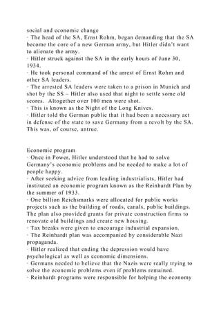 social and economic change
· The head of the SA, Ernst Rohm, began demanding that the SA
become the core of a new German army, but Hitler didn’t want
to alienate the army.
· Hitler struck against the SA in the early hours of June 30,
1934.
· He took personal command of the arrest of Ernst Rohm and
other SA leaders.
· The arrested SA leaders were taken to a prison in Munich and
shot by the SS – Hitler also used that night to settle some old
scores. Altogether over 100 men were shot.
· This is known as the Night of the Long Knives.
· Hitler told the German public that it had been a necessary act
in defense of the state to save Germany from a revolt by the SA.
This was, of course, untrue.
Economic program
· Once in Power, Hitler understood that he had to solve
Germany’s economic problems and he needed to make a lot of
people happy.
· After seeking advice from leading industrialists, Hitler had
instituted an economic program known as the Reinhardt Plan by
the summer of 1933.
· One billion Reichsmarks were allocated for public works
projects such as the building of roads, canals, public buildings.
The plan also provided grants for private construction firms to
renovate old buildings and create new housing.
· Tax breaks were given to encourage industrial expansion.
· The Reinhardt plan was accompanied by considerable Nazi
propaganda.
· Hitler realized that ending the depression would have
psychological as well as economic dimensions.
· Germans needed to believe that the Nazis were really trying to
solve the economic problems even if problems remained.
· Reinhardt programs were responsible for helping the economy
 