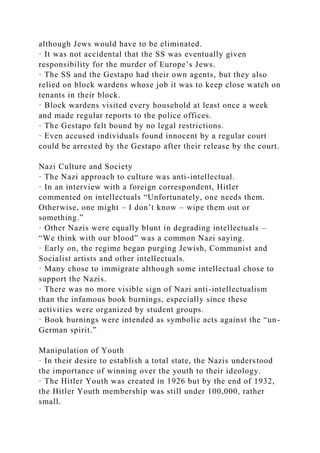 although Jews would have to be eliminated.
· It was not accidental that the SS was eventually given
responsibility for the murder of Europe’s Jews.
· The SS and the Gestapo had their own agents, but they also
relied on block wardens whose job it was to keep close watch on
tenants in their block.
· Block wardens visited every household at least once a week
and made regular reports to the police offices.
· The Gestapo felt bound by no legal restrictions.
· Even accused individuals found innocent by a regular court
could be arrested by the Gestapo after their release by the court.
Nazi Culture and Society
· The Nazi approach to culture was anti-intellectual.
· In an interview with a foreign correspondent, Hitler
commented on intellectuals “Unfortunately, one needs them.
Otherwise, one might – I don’t know – wipe them out or
something.”
· Other Nazis were equally blunt in degrading intellectuals –
“We think with our blood” was a common Nazi saying.
· Early on, the regime began purging Jewish, Communist and
Socialist artists and other intellectuals.
· Many chose to immigrate although some intellectual chose to
support the Nazis.
· There was no more visible sign of Nazi anti-intellectualism
than the infamous book burnings, especially since these
activities were organized by student groups.
· Book burnings were intended as symbolic acts against the “un-
German spirit.”
Manipulation of Youth
· In their desire to establish a total state, the Nazis understood
the importance of winning over the youth to their ideology.
· The Hitler Youth was created in 1926 but by the end of 1932,
the Hitler Youth membership was still under 100,000, rather
small.
 