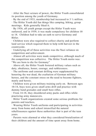 · After the Nazi seizure of power, the Hitler Youth consolidated
its position among the youth of Germany.
· By the end of 1933, membership had increased to 3 ½ million.
· The Hitler Youth did fun things like camping, hiking, group
meetings. Kids generally liked it.
· By 1936, all youth groups except the Hitler Youth were
outlawed, and in 1939, it was made compulsory for children 10
to 18. Children had to take an oath to serve Germany and
Hitler.
· Children were also required to collect charity and perform
land service which required them to help with harvest in the
countryside.
· Underlying all of these activities was the Nazi reliance on
competition and achievement.
· Almost all activities were made competitive, although much of
the competition was collective. The Hitler Youth motto was:
“We are born to die for Germany”
· Above all, the Hitler Youth fostered military values such as
duty, obedience, honor, courage, and ruthlessness.
· The uniforms and constant drilling were supplemented by
honoring the war dead, the exaltation of German military
heroes, and the constant stress on the need to become fighters,
manly and heroic.
· Children were given military training early on. Between ages
10-14, boys were given small arms drill and practice with
dummy hand grenades and small bore rifles.
· From 14-18, they shouldered army packs and rifles while
practicing army maneuvers.
· Hitler Youth organizations created some serious problems for
parents and teachers.
· Wearing Hitler Youth uniforms and participating in activities
away from home and school intensified the natural
rebelliousness against these authorities that is part of the teen
years.
· Parents were alarmed at what they considered brutalization of
their children and the amount of time spent away from home.
 