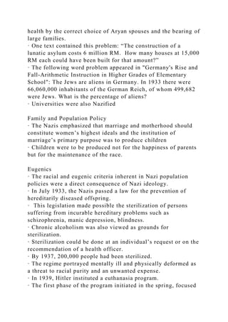 health by the correct choice of Aryan spouses and the bearing of
large families.
· One text contained this problem: “The construction of a
lunatic asylum costs 6 million RM. How many houses at 15,000
RM each could have been built for that amount?”
· The following word problem appeared in "Germany's Rise and
Fall-Arithmetic Instruction in Higher Grades of Elementary
School": The Jews are aliens in Germany. In 1933 there were
66,060,000 inhabitants of the German Reich, of whom 499,682
were Jews. What is the percentage of aliens?
· Universities were also Nazified
Family and Population Policy
· The Nazis emphasized that marriage and motherhood should
constitute women’s highest ideals and the institution of
marriage’s primary purpose was to produce children
· Children were to be produced not for the happiness of parents
but for the maintenance of the race.
Eugenics
· The racial and eugenic criteria inherent in Nazi population
policies were a direct consequence of Nazi ideology.
· In July 1933, the Nazis passed a law for the prevention of
hereditarily diseased offspring.
· This legislation made possible the sterilization of persons
suffering from incurable hereditary problems such as
schizophrenia, manic depression, blindness.
· Chronic alcoholism was also viewed as grounds for
sterilization.
· Sterilization could be done at an individual’s request or on the
recommendation of a health officer.
· By 1937, 200,000 people had been sterilized.
· The regime portrayed mentally ill and physically deformed as
a threat to racial purity and an unwanted expense.
· In 1939, Hitler instituted a euthanasia program.
· The first phase of the program initiated in the spring, focused
 