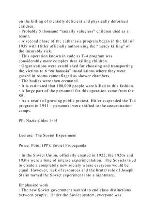 on the killing of mentally deficient and physically deformed
children.
· Probably 5 thousand “racially valueless” children died as a
result.
· A second phase of the euthanasia program began in the fall of
1939 with Hitler officially authorizing the “mercy killing” of
the incurably sick.
· This operation known in code as T-4 program was
considerably more complex than killing children.
· Organizations were established for choosing and transporting
the victims to 6 “euthanasia” installations where they were
gassed in rooms camouflaged as shower chambers.
· The bodies were then cremated.
· It is estimated that 100,000 people were killed in this fashion.
· A large part of the personnel for this operation came from the
SS.
· As a result of growing public protest, Hitler suspended the T-4
program in 1941 – personnel were shifted to the concentration
camps.
PP: Nazis slides 1-14
Lecture: The Soviet Experiment
Power Point (PP): Soviet Propaganda
· In the Soviet Union, officially created in 1922, the 1920s and
1930s were a time of intense experimentation. The Soviets tried
to create a completely new society where everyone would be
equal. However, lack of resources and the brutal rule of Joseph
Stalin turned the Soviet experiment into a nightmare.
Emphasize work
· The new Soviet government wanted to end class distinctions
between people. Under the Soviet system, everyone was
 