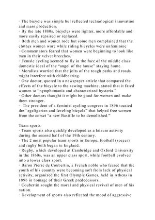 · The bicycle was simple but reflected technological innovation
and mass production.
· By the late 1880s, bicycles were lighter, more affordable and
more easily repaired or replaced.
· Both men and women rode but some men complained that the
clothes women wore while riding bicycles were unfeminine
· Commentators feared that women were beginning to look like
men in their velvet breeches.
· Female cycling seemed to fly in the face of the middle class
domestic ideal of the “angel of the house” staying home.
· Moralists worried that the jolts of the rough paths and roads
might interfere with childbearing.
· One doctor, quoted in a newspaper article that compared the
effects of the bicycle to the sewing machine, stated that it fated
women to “nymphomania and characterized hysteria.”
· Other doctors thought it might be good for women and make
them stronger.
· The president of a feminist cycling congress in 1896 toasted
the “egaligarian and leveling bicycle” that helped free women
from the corset “a new Bastille to be demolished.”
Team sports
· Team sports also quickly developed as a leisure activity
during the second half of the 19th century.
· The 2 most popular team sports in Europe, football (soccer)
and rugby both began in England.
· Rugby, which developed at Cambridge and Oxford University
in the 1860s, was an upper class sport, while football evolved
into a lower class sport.
· Baron Pierre de Coubertin, a French noble who feared that the
youth of his country were becoming soft from lack of physical
activity, organized the first Olympic Games, held in Athens in
1896 in homage of their Greek predecessors.
· Coubertin sought the moral and physical revival of men of his
nation.
· Development of sports also reflected the mood of aggressive
 